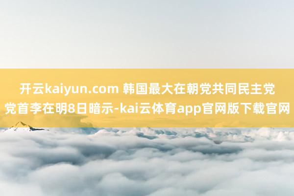 开云kaiyun.com 韩国最大在朝党共同民主党党首李在明8日暗示-kai云体育app官网版下载官网