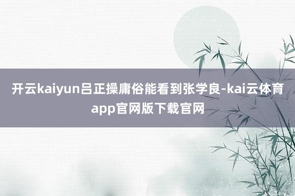 开云kaiyun吕正操庸俗能看到张学良-kai云体育app官网版下载官网
