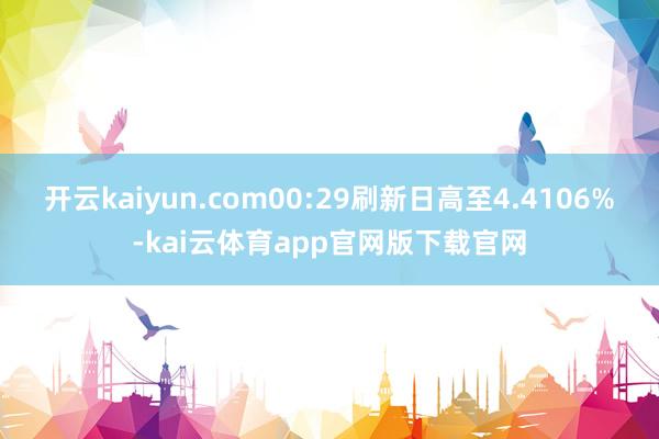 开云kaiyun.com00:29刷新日高至4.4106%-kai云体育app官网版下载官网