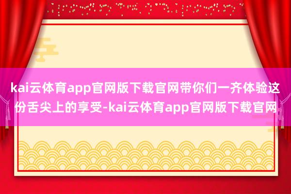 kai云体育app官网版下载官网带你们一齐体验这份舌尖上的享受-kai云体育app官网版下载官网