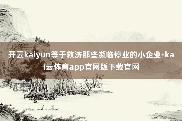 开云kaiyun等于救济那些濒临停业的小企业-kai云体育app官网版下载官网