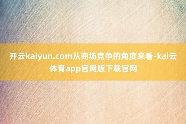 开云kaiyun.com从商场竞争的角度来看-kai云体育app官网版下载官网