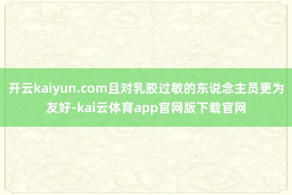 开云kaiyun.com且对乳胶过敏的东说念主员更为友好-kai云体育app官网版下载官网