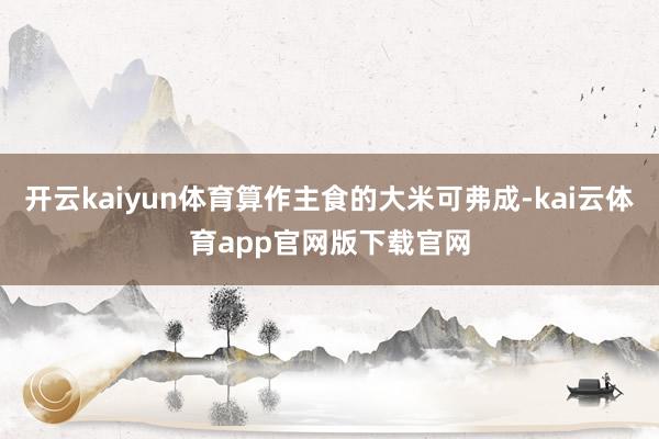 开云kaiyun体育算作主食的大米可弗成-kai云体育app官网版下载官网