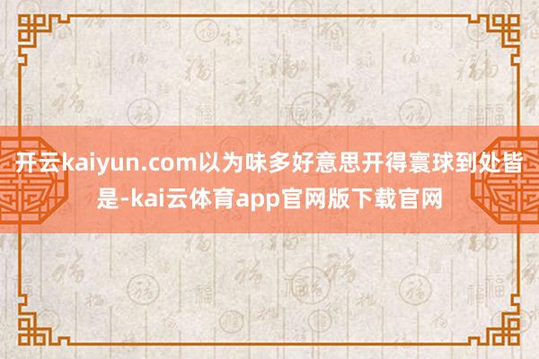 开云kaiyun.com以为味多好意思开得寰球到处皆是-kai云体育app官网版下载官网