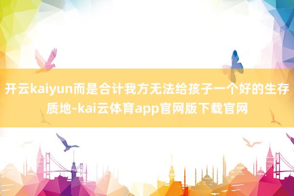 开云kaiyun而是合计我方无法给孩子一个好的生存质地-kai云体育app官网版下载官网