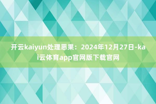 开云kaiyun处理恶果：2024年12月27日-kai云体育app官网版下载官网