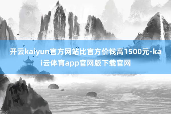 开云kaiyun官方网站比官方价钱高1500元-kai云体育app官网版下载官网