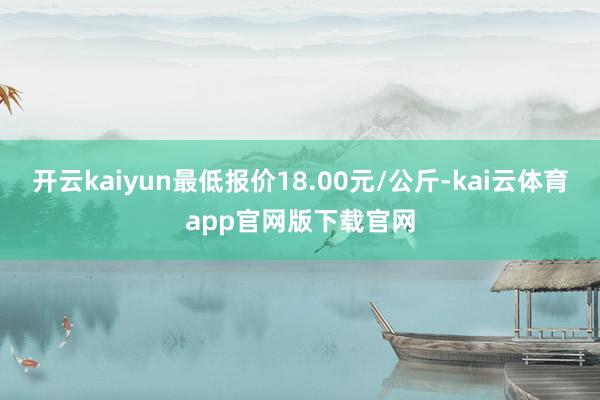 开云kaiyun最低报价18.00元/公斤-kai云体育app官网版下载官网