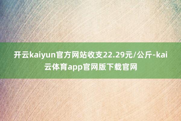 开云kaiyun官方网站收支22.29元/公斤-kai云体育app官网版下载官网