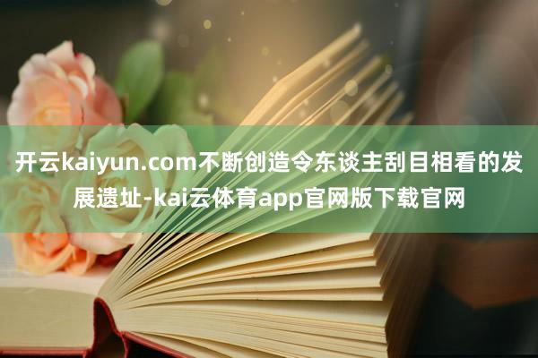 开云kaiyun.com不断创造令东谈主刮目相看的发展遗址-kai云体育app官网版下载官网
