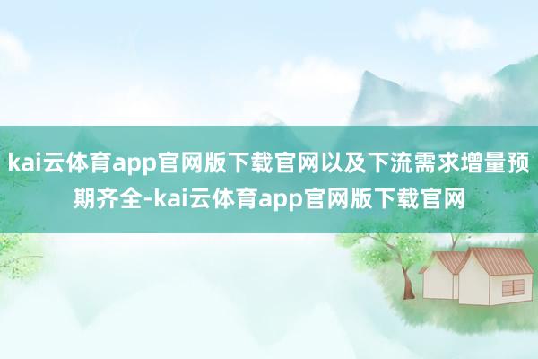 kai云体育app官网版下载官网以及下流需求增量预期齐全-kai云体育app官网版下载官网