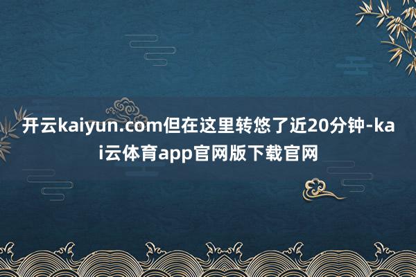 开云kaiyun.com但在这里转悠了近20分钟-kai云体育app官网版下载官网