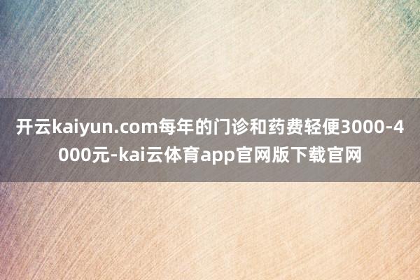 开云kaiyun.com每年的门诊和药费轻便3000-4000元-kai云体育app官网版下载官网