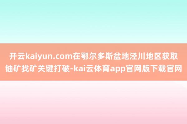 开云kaiyun.com在鄂尔多斯盆地泾川地区获取铀矿找矿关键打破-kai云体育app官网版下载官网