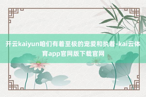 开云kaiyun咱们有着至极的宠爱和执着-kai云体育app官网版下载官网