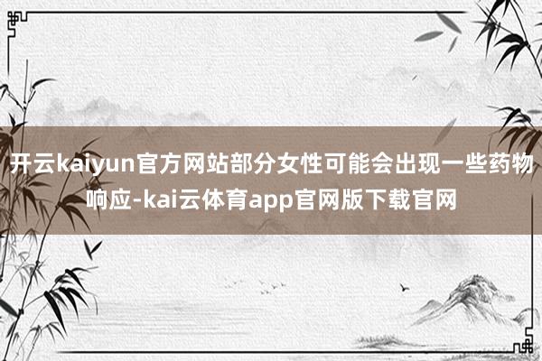 开云kaiyun官方网站部分女性可能会出现一些药物响应-kai云体育app官网版下载官网