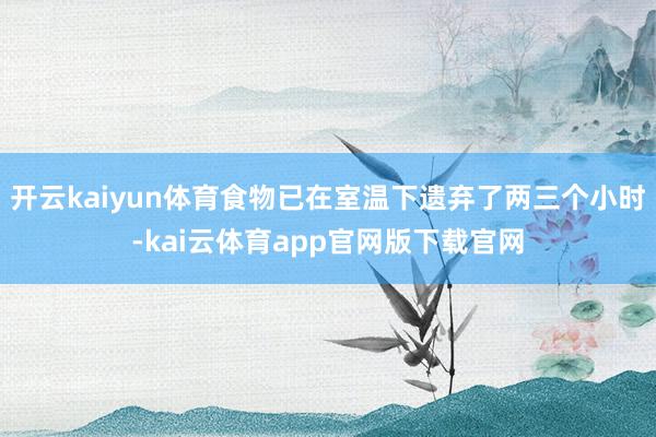 开云kaiyun体育食物已在室温下遗弃了两三个小时-kai云体育app官网版下载官网