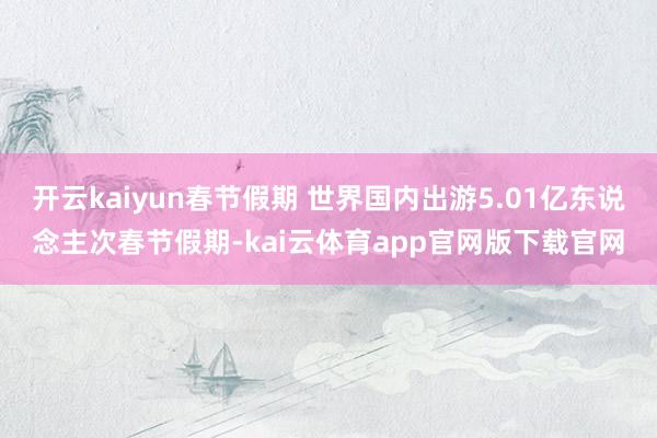 开云kaiyun春节假期 世界国内出游5.01亿东说念主次春节假期-kai云体育app官网版下载官网