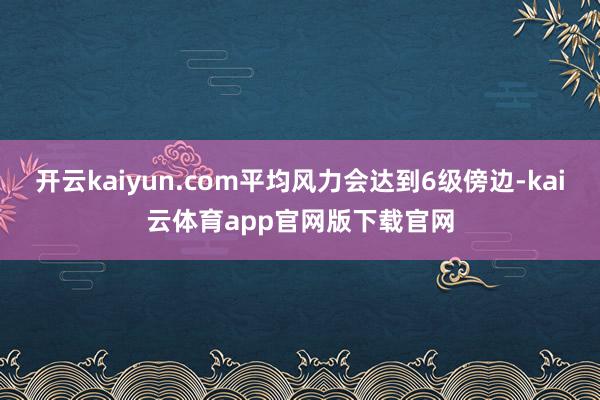 开云kaiyun.com平均风力会达到6级傍边-kai云体育app官网版下载官网