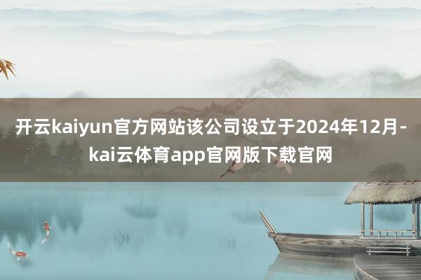 开云kaiyun官方网站该公司设立于2024年12月-kai云体育app官网版下载官网