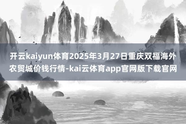开云kaiyun体育2025年3月27日重庆双福海外农贸城价钱行情-kai云体育app官网版下载官网