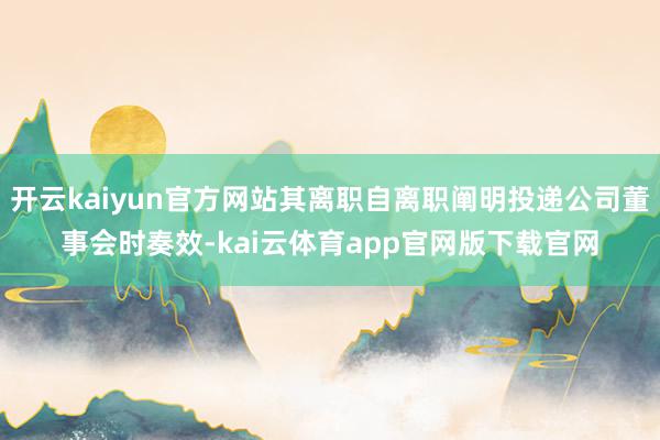 开云kaiyun官方网站其离职自离职阐明投递公司董事会时奏效-kai云体育app官网版下载官网