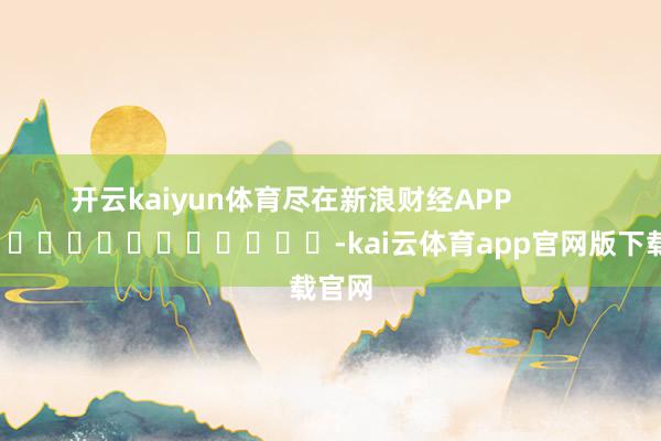 开云kaiyun体育尽在新浪财经APP            													-kai云体育app官网版下载官网