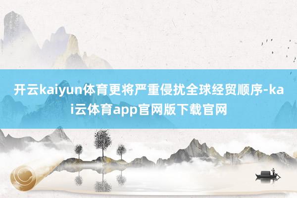 开云kaiyun体育更将严重侵扰全球经贸顺序-kai云体育app官网版下载官网
