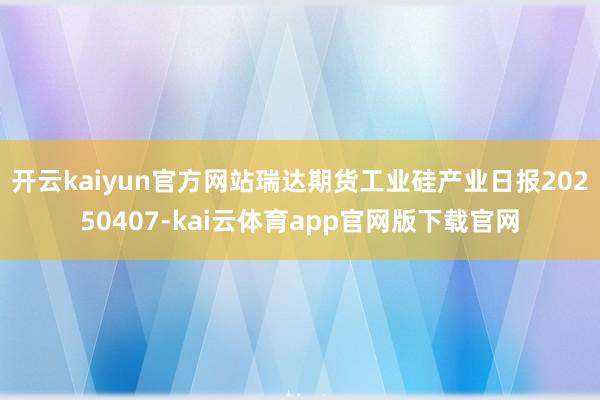 开云kaiyun官方网站瑞达期货工业硅产业日报20250407-kai云体育app官网版下载官网