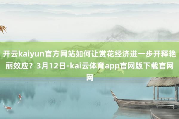 开云kaiyun官方网站如何让赏花经济进一步开释艳丽效应?3月12日-kai云体育app官网版下载官网