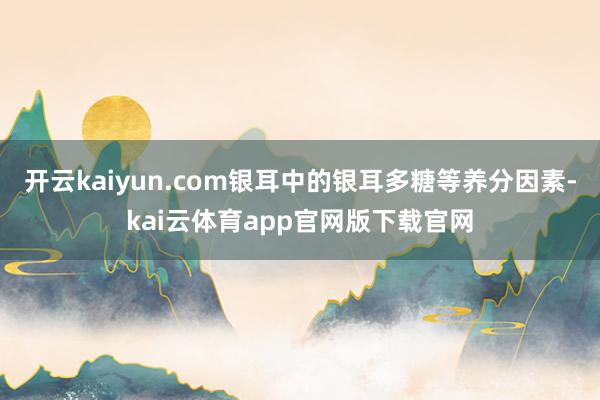 开云kaiyun.com银耳中的银耳多糖等养分因素-kai云体育app官网版下载官网