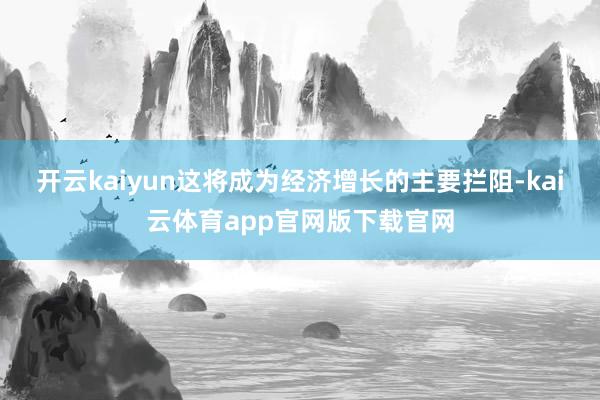 开云kaiyun这将成为经济增长的主要拦阻-kai云体育app官网版下载官网