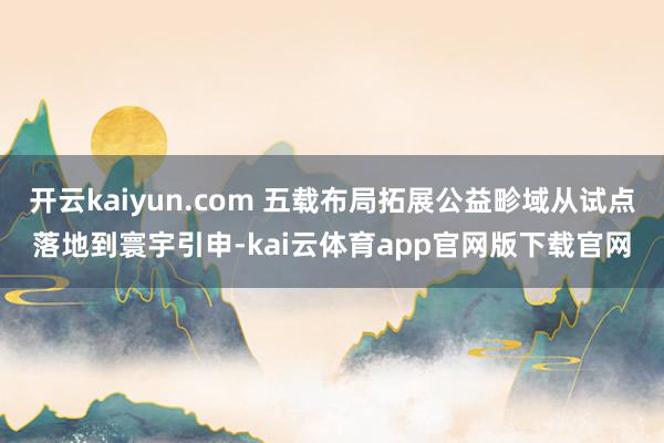 开云kaiyun.com 五载布局拓展公益畛域从试点落地到寰宇引申-kai云体育app官网版下载官网