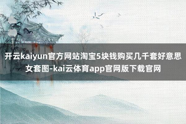 开云kaiyun官方网站淘宝5块钱购买几千套好意思女套图-kai云体育app官网版下载官网