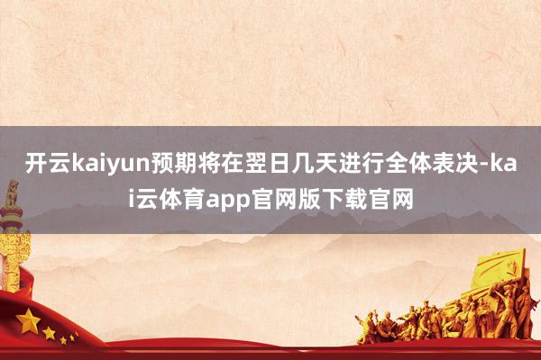 开云kaiyun预期将在翌日几天进行全体表决-kai云体育app官网版下载官网