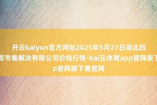 开云kaiyun官方网站2025年5月27日湖北四季青农贸市集解决有限公司价钱行情-kai云体育app官网版下载官网