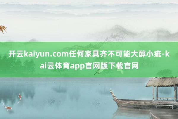 开云kaiyun.com任何家具齐不可能大醇小疵-kai云体育app官网版下载官网