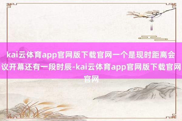 kai云体育app官网版下载官网一个是现时距离会议开幕还有一段时辰-kai云体育app官网版下载官网