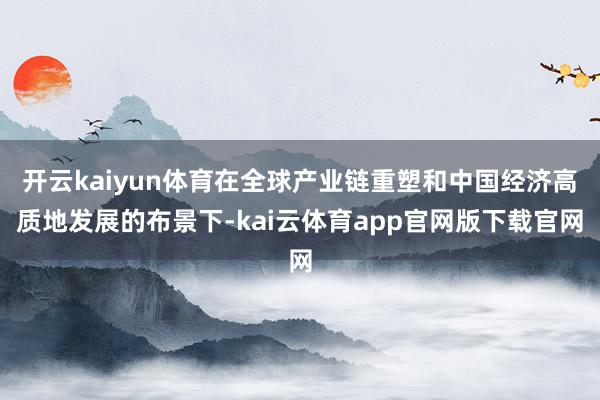 开云kaiyun体育在全球产业链重塑和中国经济高质地发展的布景下-kai云体育app官网版下载官网