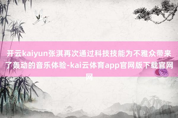 开云kaiyun张淇再次通过科技技能为不雅众带来了轰动的音乐体验-kai云体育app官网版下载官网