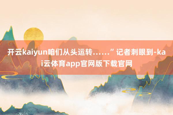 开云kaiyun咱们从头运转……”记者刺眼到-kai云体育app官网版下载官网