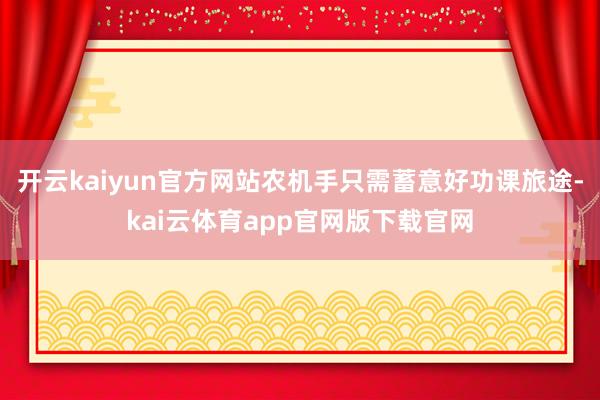 开云kaiyun官方网站农机手只需蓄意好功课旅途-kai云体育app官网版下载官网