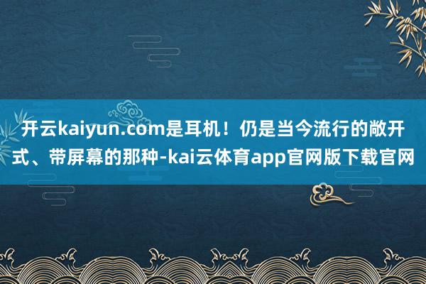 开云kaiyun.com是耳机!仍是当今流行的敞开式、带屏幕的那种-kai云体育app官网版下载官网