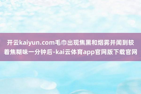 开云kaiyun.com毛巾出现焦黑和烟雾并闻到较着焦糊味一分钟后-kai云体育app官网版下载官网