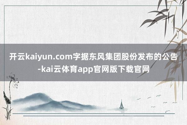 开云kaiyun.com　　字据东风集团股份发布的公告-kai云体育app官网版下载官网