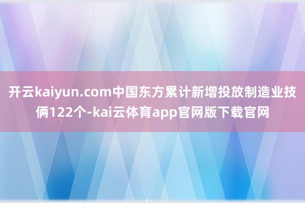 开云kaiyun.com中国东方累计新增投放制造业技俩122个-kai云体育app官网版下载官网