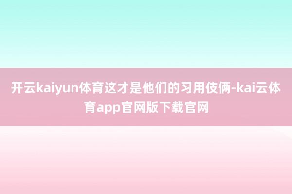 开云kaiyun体育这才是他们的习用伎俩-kai云体育app官网版下载官网