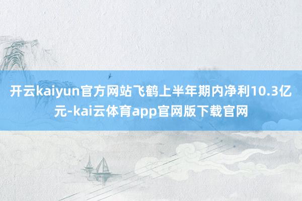 开云kaiyun官方网站飞鹤上半年期内净利10.3亿元-kai云体育app官网版下载官网