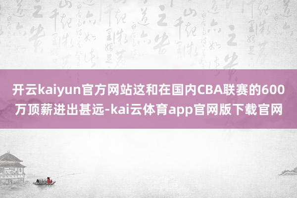 开云kaiyun官方网站这和在国内CBA联赛的600万顶薪进出甚远-kai云体育app官网版下载官网